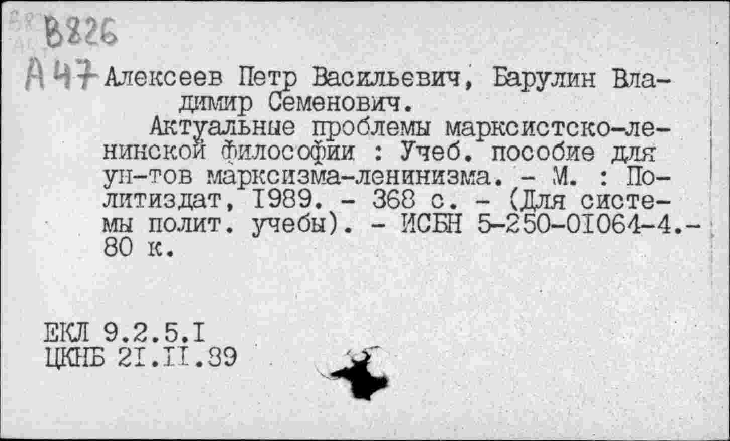 ﻿■ ’ Алексеев Петр Васильевич, Барулин Владимир Семенович.
Актуальные проблемы марксистско-ленинской философии : Учеб, пособие для ун-тов марксизма-ленинизма. - М. : Политиздат, 1989. - 368 с. - (Для системы полит, учебы). - ИСБН 5-250-01064-4. 80 к.
ЕКЛ 9.2.5.1
ЦКНБ 21. П. 89